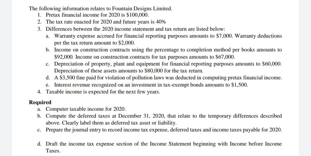 The following information relates to Fountain Designs Limited.
1. Pretax financial income for 2020 is $100,000.
2. The tax rate enacted for 2020 and future years is 40%
3. Differences between the 2020 income statement and tax return are listed below:
a. Warranty expense accrued for financial reporting purposes amounts to $7,000. Warranty deductions
per the tax return amount to $2,000.
b. Income on construction contracts using the percentage to completion method per books amounts to
$92,000. Income on construction contracts for tax purposes amounts to $67,000.
c. Depreciation of property, plant and equipment for financial reporting purposes amounts to $60,000.
Depreciation of these assets amounts to $80,000 for the tax return.
d. A $3,500 fine paid for violation of pollution laws was deducted in computing pretax financial income.
e. Interest revenue recognized on an investment in tax-exempt bonds amounts to $1,500.
4. Taxable income is expected for the next few years.
Required
a. Computer taxable income for 2020.
b. Compute the deferred taxes at December 31, 2020, that relate to the temporary differences described
above. Clearly label them as deferred tax asset or liability.
c. Prepare the journal entry to record income tax expense, deferred taxes and income taxes payable for 2020.
d. Draft the income tax expense section of the Income Statement beginning with Income before Income
Таxes.
