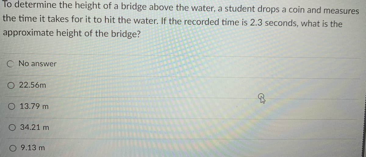 To determine the height of a bridge above the water, a student drops a coin and measures
the time it takes for it to hit the water. If the recorded time is 2.3 seconds, what is the
approximate height of the bridge?
C No answer
O 22.56m
O 13.79 m
34.21 m
9.13 m
