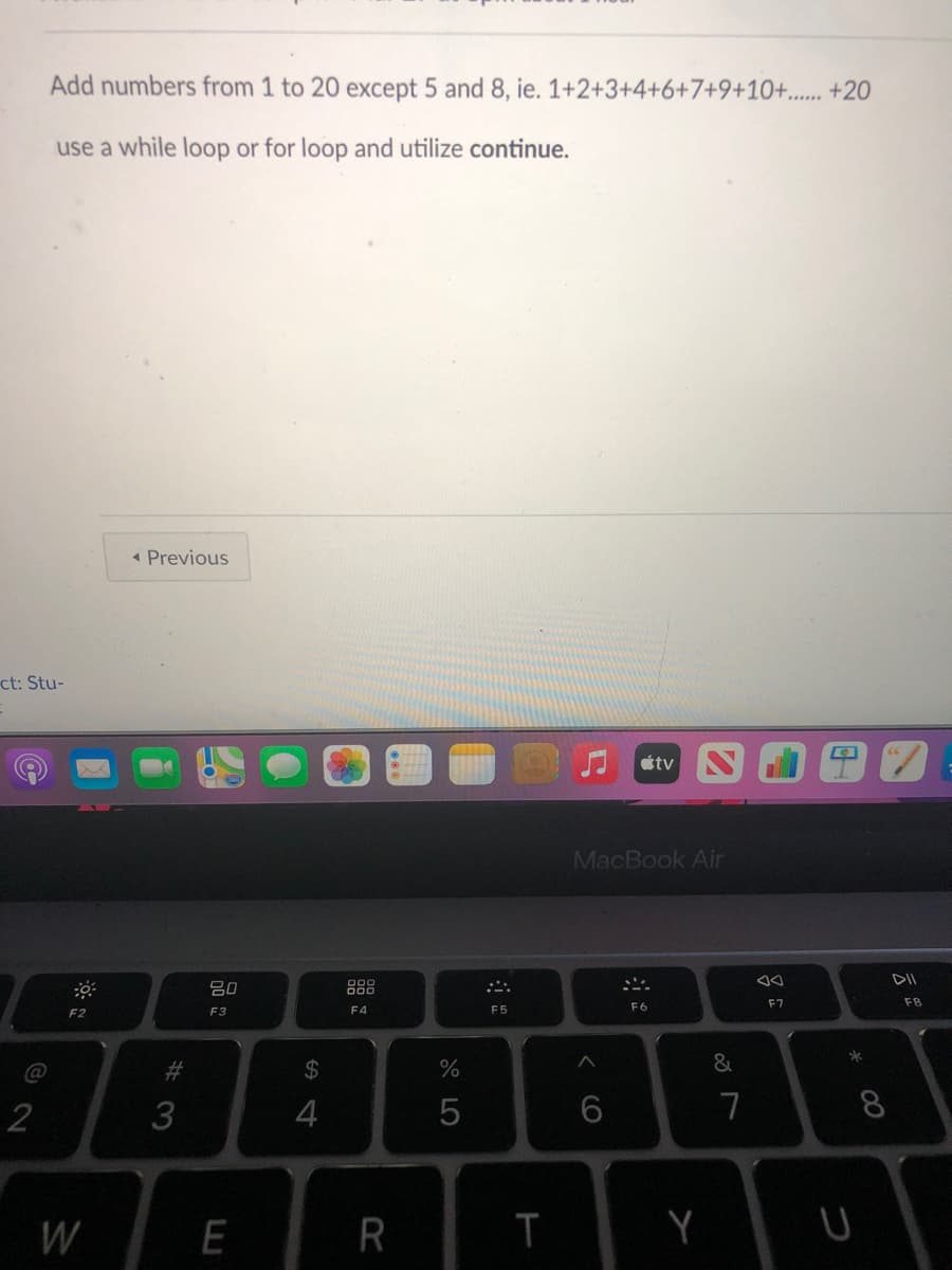 Add numbers from 1 to 20 except 5 and 8, ie. 1+2+3+4+6+7+9+10+..... +20
use a while loop or for loop and utilize continue.
« Previous
ct: Stu-
étv
MacBook Air
80
888
F6
F7
F8
F2
F3
F4
F5
@
%23
%24
2
7
W
R
Y
00
<CO
