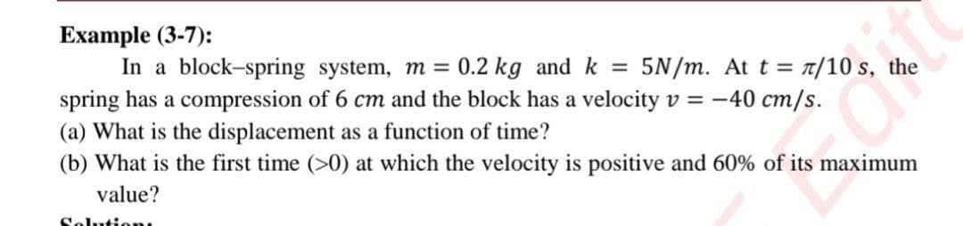 Example (3-7):
In a block-spring system, m = 0.2 kg and k =
spring has a compression of 6 cm and the block has a velocity v = -40 cm/s.
(a) What is the displacement as a function of time?
(b) What is the first time (>0) at which the velocity is positive and 60% of its maximum
5N/m. At t = T/10 s, the
value?
Solution
