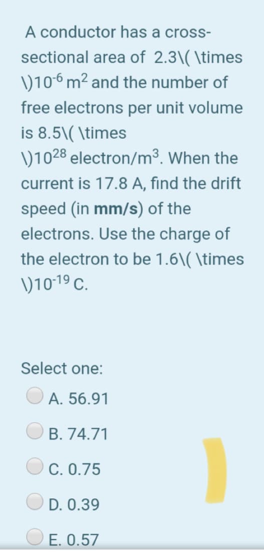 A conductor has a cross-
sectional area of 2.3\( \times
)106 m² and the number of
free electrons per unit volume
is 8.5\( \times
)1028 electron/m³. When the
current is 17.8 A, find the drift
speed (in mm/s) of the
electrons. Use the charge of
the electron to be 1.6\( \times
)10-19 C.
Select one:
A. 56.91
B. 74.71
C. 0.75
D. 0.39
O E. 0.57
