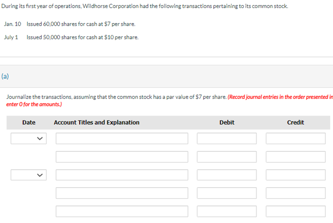 During its first year of operations, Wildhorse Corporation had the following transactions pertaining to its common stock.
Jan. 10 Issued 60,000 shares for cash at $7 per share.
July 1 Issued 50,000 shares for cash at $10 per share.
(a)
Journalize the transactions, assuming that the common stock has a par value of $7 per share. (Record journal entries in the order presented in
enter o for the amounts.)
Date
Account Titles and Explanation
Debit
Credit