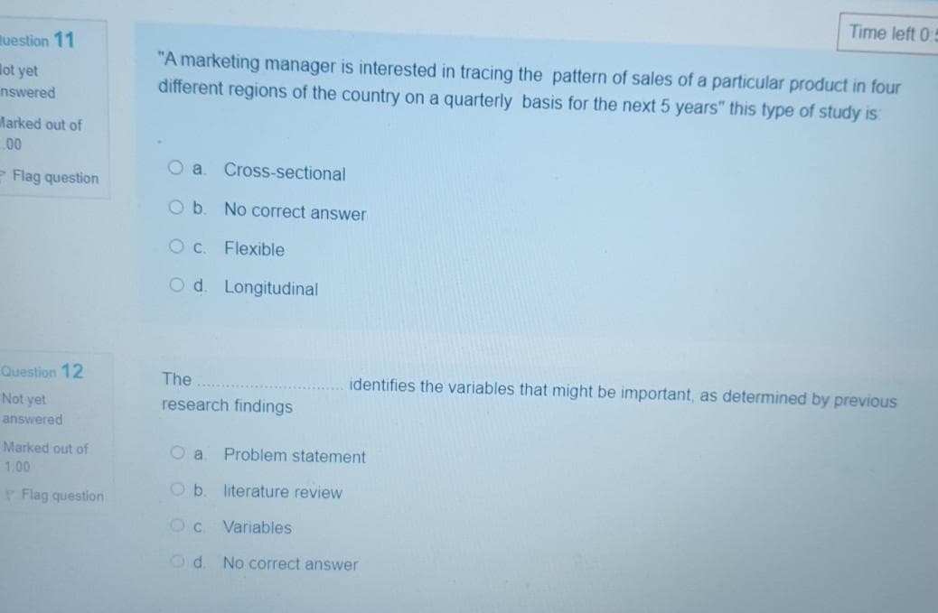 Time left 0:5
tuestion 11
"A marketing manager is interested in tracing the pattern of sales of a particular product in four
different regions of the country on a quarterly basis for the next 5 years" this type of study is:
lot yet
nswered
Marked out of
00
O a
Cross-sectional
Flag question
O b. No correct answer
Oc.
Flexible
Od. Longitudinal
Question 12
The
identifies the variables that might be important, as determined by previous
Not yet
research findings
answered
Marked out of
O a
Problem statement
1.00
Ob.
literature review
Flag question
Variables
Od No correct answer
