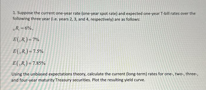 1. Suppose the current one-year rate (one-year spot rate) and expected one-year T-bill rates over the
following three year (i.e. years 2, 3, and 4, respectively) are as follows:
。R₁ = 6%,
E (R₂) =7%
E(₂R)= 7.5%
E(R)=7.85%
Using the unbiased expectations theory, calculate the current (long-term) rates for one-, two-, three-,
and four-year maturity Treasury securities. Plot the resulting yield curve.