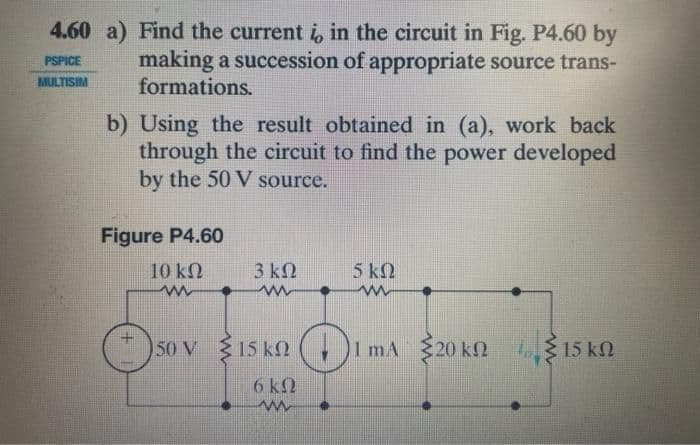 4.60 a) Find the current i, in the circuit in Fig. P4.60 by
making a succession of appropriate source trans-
formations.
PSPICE
-TS
b) Using the result obtained in (a), work back
through the circuit to find the power developed
by the 50 V source.
Figure P4.60
10 ΚΩ
www
3 ΚΩ
www
50V 15 kn
6 k
www
5 ΚΩ
www
+₁ 1 mA 20 kn 15 k
ΚΩ