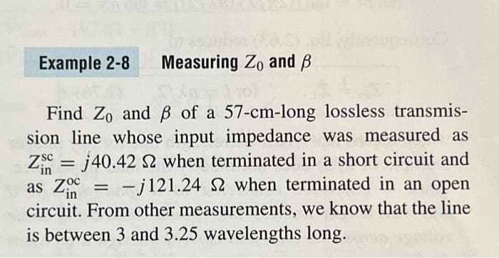 Example 2-8 Measuring Zo and B
Find Zo and ß of a 57-cm-long lossless transmis-
sion line whose input impedance was measured as
Z =j40.42 2 when terminated in a short circuit and
'in
as Zo = -j121.24 S2 when terminated in an open
in
circuit. From other measurements, we know that the line
is between 3 and 3.25 wavelengths long.