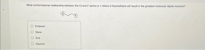 What conformational relationship between the Cl and F atoms in 1-chloro-2-fluoroethane will result in the greatest molecular dipole moment?
O Eclipsed
Skew
OO
Anti
Gauche