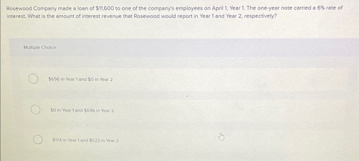 Rosewood Company made a loan of $11,600 to one of the company's employees on April 1, Year 1. The one-year note carried a 6% rate of
interest. What is the amount of interest revenue that Rosewood would report in Year 1 and Year 2, respectively?
Multiple Choice
$696 in Year 1 and $0 in Year 2
$0 in Year 1 and $696 in Year 2
О
$174 in Year 1 and $522 in Year 2