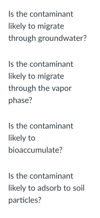 Is the contaminant
likely to migrate
through groundwater?
Is the contaminant
likely to migrate
through the vapor
phase?
Is the contaminant
likely to
bioaccumulate?
Is the contaminant
likely to adsorb to soil
particles?