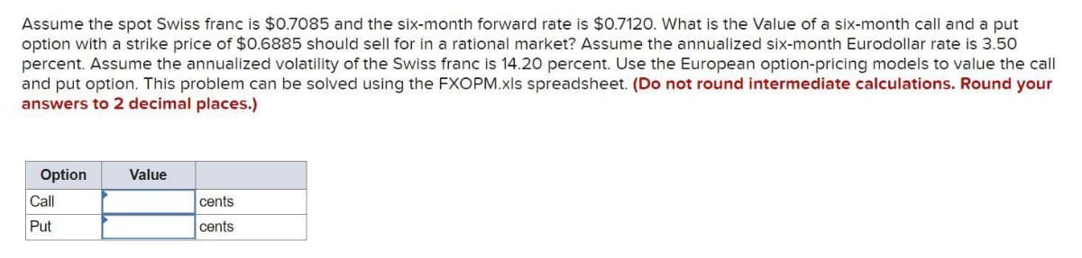 Assume the spot Swiss franc is $0.7085 and the six-month forward rate is $0.7120. What is the Value of a six-month call and a put
option with a strike price of $0.6885 should sell for in a rational market? Assume the annualized six-month Eurodollar rate is 3.50
percent. Assume the annualized volatility of the Swiss franc is 14.20 percent. Use the European option-pricing models to value the call
and put option. This problem can be solved using the FXOPM.xls spreadsheet. (Do not round intermediate calculations. Round your
answers to 2 decimal places.)
Option
Value
Call
cents
Put
cents
