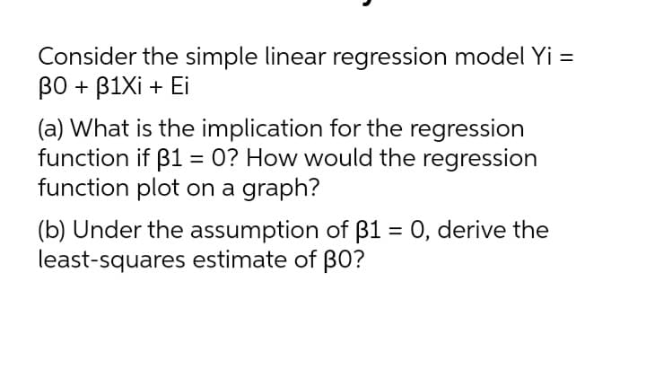Consider the simple linear regression model Yi =
BO + B1Xi + Ei
(a) What is the implication for the regression
function if B1 = 0? How would the regression
function plot on a graph?
(b) Under the assumption of B1 = 0, derive the
least-squares estimate of BO?
