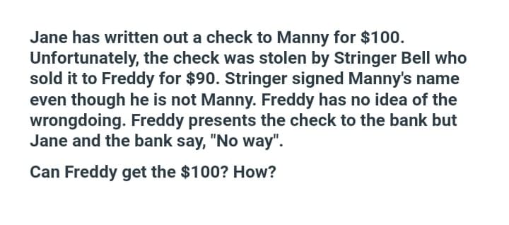 Jane has written out a check to Manny for $100.
Unfortunately, the check was stolen by Stringer Bell who
sold it to Freddy for $90. Stringer signed Manny's name
even though he is not Manny. Freddy has no idea of the
wrongdoing. Freddy presents the check to the bank but
Jane and the bank say, "No way".
Can Freddy get the $100? How?
