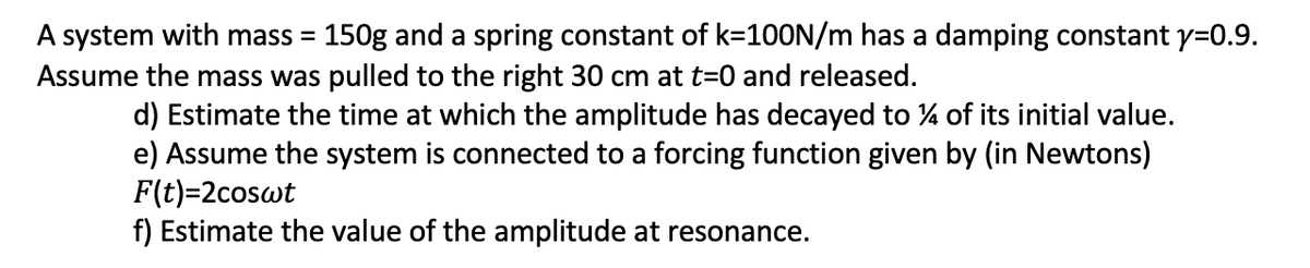 A system with mass = 150g and a spring constant of k=100N/m has a damping constant y=0.9.
Assume the mass was pulled to the right 30 cm at t=0 and released.
%3D
d) Estimate the time at which the amplitude has decayed to % of its initial value.
e) Assume the system is connected to a forcing function given by (in Newtons)
F(t)=2coswt
f) Estimate the value of the amplitude at resonance.
