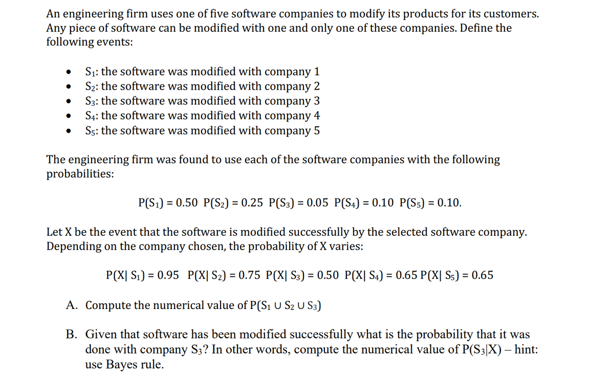 An engineering firm uses one of five software companies to modify its products for its customers.
Any piece of software can be modified with one and only one of these companies. Define the
following events:
●
●
S₁: the software was modified with company 1
S₂: the software was modified with company 2
S3: the software was modified with company 3
S4: the software was modified with company 4
S5: the software was modified with company 5
The engineering firm was found to use each of the software companies with the following
probabilities:
P(S₁) = 0.50 P(S₂) = 0.25 P(S3) = 0.05 P(S4) = 0.10 P(S5) = 0.10.
Let X be the event that the software is modified successfully by the selected software company.
Depending on the company chosen, the probability of X varies:
P(X| S₁) = 0.95 P(X| S₂) = 0.75 P(X| S3) = 0.50 P(X| S4) = 0.65 P(X| S5) = 0.65
A. Compute the numerical value of P(S₁ U S2 U S3)
B. Given that software has been modified successfully what is the probability that it was
done with company S3? In other words, compute the numerical value of P(S3|X) – hint:
use Bayes rule.