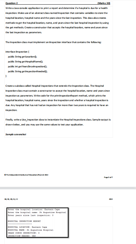 Question 2
(Marks: 30)
Write a Java console application to print a report and determine if a hospital is due for a health
inspection. Make use of an abstract class named Inspection that contains variables to store the
hospital location, hospital name and the years since the last inspection. This class also creates
methods to get the hospital location, name, and years since the last hospital inspection by using
the get methods. Create a constructor that accepts the hospital location, name and years since
the last inspection as parameters.
The Inspection class must implement an inspection interface that contains the following:
interface inspection {
public String getlocation();
public String getHospitalName();
}
public int getYears Sincelnspection();
public String getInspectionNeeded();
Create a subclass called Hospital Inspections that extends the Inspection class. The Hospital
Inspection class must contain a constructor to accept the hospital location, name and years since
inspection as parameters. Write code for the printinspectionReport method, which prints the
hospital location, hospital name, years since the inspection and whether a hospital inspection is
due. Any hospital that has not had an inspection for more than two years is required to have an
inspection.
Finally, write a Use_Inspection dass to instantiate the Hospital Inspections class. Sample output is
shown below, and you may use the same values to test your application.
Sample scree
The Independentistitute of Education (Pty) Ltd 2022
18 19 20 21 22
Enter the hospital location: Eastern Cape
Enter the hospital name: St Augustine Hospital
Enter years since last inspection: 3
HOSPITAL INSPECTION REPORT
HOSPITAL LOCATION: Eastern Cape
HOSPITAL NAME: St Augustine Hospital
YEARS SINCE INSPECTION: 3
INSPECTION NEEDED: YES
Page 5 of 7
2022