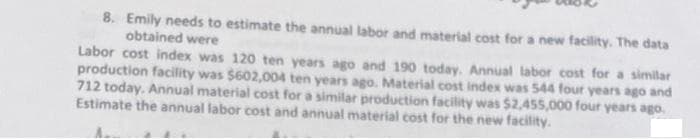8. Emily needs to estimate the annual labor and material cost for a new facility. The data
obtained were
Labor cost index was 120 ten years ago and 190 today. Annual labor cost for a similar
production facility was $602,004 ten years ago. Material cost index was 544 four years ago and
712 today. Annual material cost for a similar production facility was $2,455,000 four years ago.
Estimate the annual labor cost and annual material cost for the new facility.

