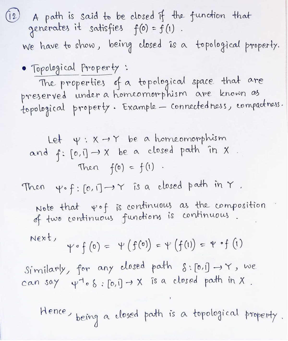 (12)
A path is said to be closed if the function that
generates it satisfies f(0) = f(1)
we have to show, being closed is a topological property.
Topological Property :
The properties of a topological space that are
preserved under a homeomorphism are known as
topological property. Example - Connectedness, compactness.
●
and
Let Y: XY be a homeomorphism
f: [0, 1] → x be a closed path in x .
Then f(0) = f(1).
Then yof: [0, 1] → Y is a closed path in Y.
Note that yof is continuous as the composition
of two continuous functions is continuous
Next,
Yof (0) = 4 (f (0)) = † (f (1)) = * of (1)
Similarly, for any closed path 8:[0,1] →Y, we
can say 4 to 8 [0,1] → X is a closed path in X.
being
closed path is a topological property
Hence