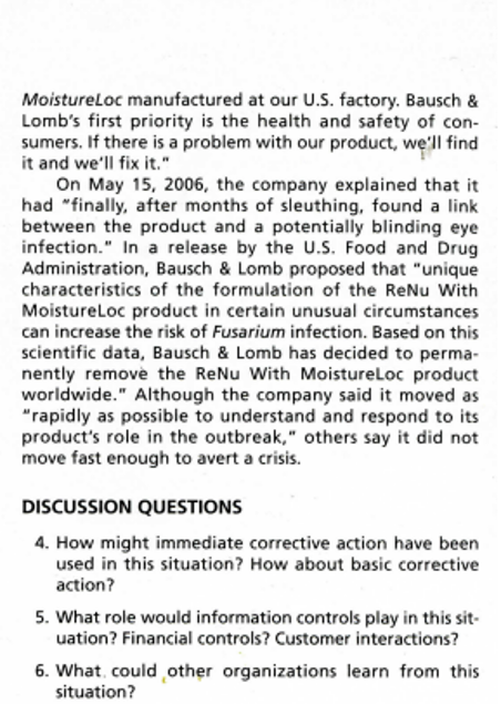 Moistureloc manufactured at our U.S. factory. Bausch &
Lomb's first priority is the health and safety of con-
sumers. If there is a problem with our product, we'll find
it and we'll fix it."
On May 15, 2006, the company explained that it
had "finally, after months of sleuthing, found a link
between the product and a potentially blinding eye
infection." In a release by the U.S. Food and Drug
Administration, Bausch & Lomb proposed that "unique
characteristics of the formulation of the ReNu With
Moistureloc product in certain unusual circumstances
can increase the risk of Fusarium infection. Based on this
scientific data, Bausch & Lomb has decided to perma-
nently remove the ReNu With Moistureloc product
worldwide." Although the company said it moved as
"rapidly as possible to understand and respond to its
product's role in the outbreak," others say it did not
move fast enough to avert a crisis.
DISCUSSION QUESTIONS
4. How might immediate corrective action have been
used in this situation? How about basic corrective
action?
5. What role would information controls play in this sit-
uation? Financial controls? Customer interactions?
6. What, could other organizations learn from this
situation?
