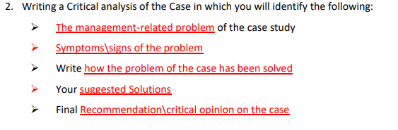 2. Writing a Critical analysis of the Case in which you will identify the following:
The management-related problem of the case study
Symptoms\signs of the problem
Write how the problem of the case has been solved
Your suggested Solutions
Final Recommendation\critical opinion on the case
