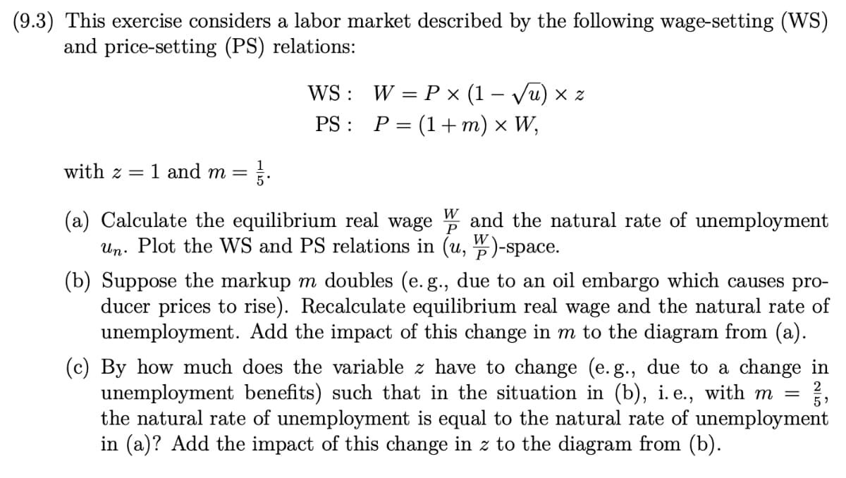 (9.3) This exercise considers a labor market described by the following wage-setting (WS)
and price-setting (PS) relations:
WS: W = P × (1 – Vu) × z
PS : P= (1+ m) × W,
%3D
with z =
1 and m =
5
W
(a) Calculate the equilibrium real wage
Un. Plot the WS and PS relations in (u, )-space.
and the natural rate of unemployment
P
(b) Suppose the markup m doubles (e. g., due to an oil embargo which causes pro-
ducer prices to rise). Recalculate equilibrium real wage and the natural rate of
unemployment. Add the impact of this change in m to the diagram from (a).
(c) By how much does the variable z have to change (e.g., due to a change in
unemployment benefits) such that in the situation in (b), i. e., with m =
the natural rate of unemployment is equal to the natural rate of unemployment
in (a)? Add the impact of this change in z to the diagram from (b).
2
