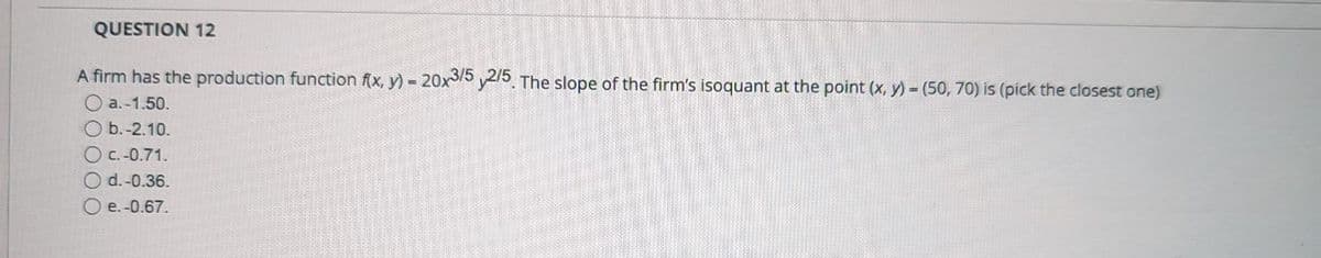 QUESTION 12
A firm has the production function f(x, y) = 20x3/5 2/5. The slope of the firm's isoquant at the point (x, y) = (50, 70) is (pick the closest one)
a.-1.50.
O b.-2.10.
c.-0.71.
d.-0.36.
e.-0.67.