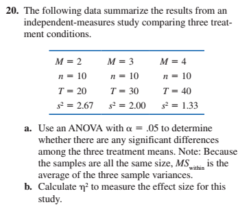 20. The following data summarize the results from an
independent-measures study comparing three treat-
ment conditions.
M = 2
M = 3
M = 4
n = 10
n = 10
n = 10
T = 30
T = 20
T = 40
s2 = 2.67
s2 = 1.33
s? = 2.00
a. Use an ANOVA with a = .05 to determine
whether there are any significant differences
among the three treatment means. Note: Because
the samples are all the same size, MS
average of the three sample variances.
b. Calculate n? to measure the effect size for this
study.
is the
within
