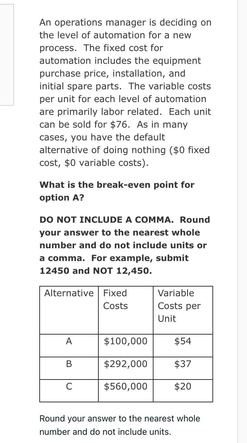 An operations manager is deciding on
the level of automation for a new
process. The fixed cost for
automation includes the equipment
purchase price, installation, and
initial spare parts. The variable costs
per unit for each level of automation
are primarily labor related. Each unit
can be sold for $76. As in many
cases, you have the default
alternative of doing nothing ($0 fixed
cost, $0 variable costs).
What is the break-even point for
option A?
DO NOT INCLUDE A COMMA. Round
your answer to the nearest whole
number and do not include units or
a comma. For example, submit
12450 and NOT 12,450.
Alternative Fixed
Costs
A
B
C
$100,000
$292,000
$560,000
Variable
Costs per
Unit
$54
$37
$20
Round your answer to the nearest whole
number and do not include units.