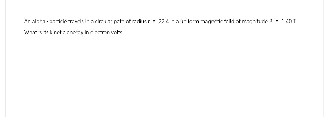 An alpha-particle travels in a circular path of radius r = 22.4 in a uniform magnetic feild of magnitude B = 1.40 T.
What is its kinetic energy in electron volts