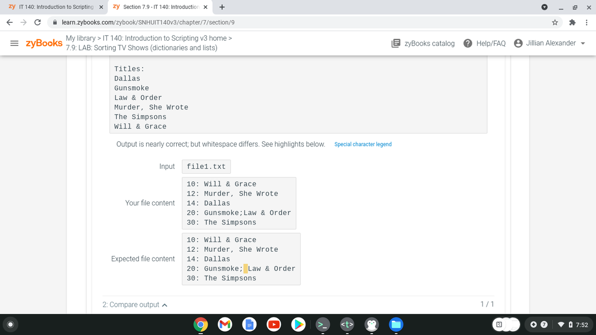 zy IT 140: Introduction to Scripting
zy Section 7.9 - IT 140: Introduction x
+
A learn.zybooks.com/zybook/SNHUIT140V3/chapter/7/section/9
My library > IT 140: Introduction to Scripting v3 home >
= zyBooks
E zyBooks catalog
e Help/FAQ
8 Jillian Alexander
7.9: LAB: Sorting TV Shows (dictionaries and lists)
Titles:
Dallas
Gunsmoke
Law & Order
Murder, She Wrote
The Simpsons
Will & Grace
Output is nearly correct; but whitespace differs. See highlights below.
Special character legend
Input
file1.txt
10: Will & Grace
12: Murder, She Wrote
Your file content
14: Dallas
20: Gunsmoke;Law & Order
30: The Simpsons
10: Will & Grace
12: Murder, She Wrote
Expected file content
14: Dallas
20: Gunsmoke; Law & Order
30: The Simpsons
2: Compare output a
1/1
• 1 7:52
