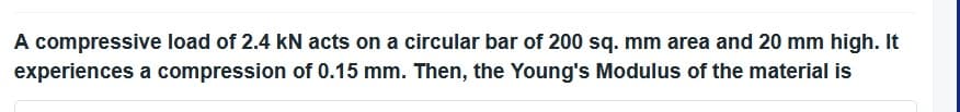 A compressive load of 2.4 kN acts on a circular bar of 200 sq. mm area and 20 mm high. It
experiences a compression of 0.15 mm. Then, the Young's Modulus of the material is