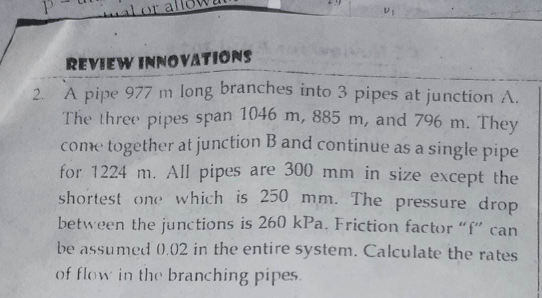 29
REVIEW INNOVATIONS
2.
A pipe 977 m long branches into 3 pipes at junction A.
The three pipes span 1046 m, 885 m, and 796 m. They
come together at junction B and continue as a single pipe
for 1224 m. All pipes are 300 mm in size except the
shortest one which is 250 mm. The pressure drop
between the junctions is 260 kPa. Friction factor "f" can
be assumed 0.02 in the entire system. Calculate the rates
of flow in the branching pipes.