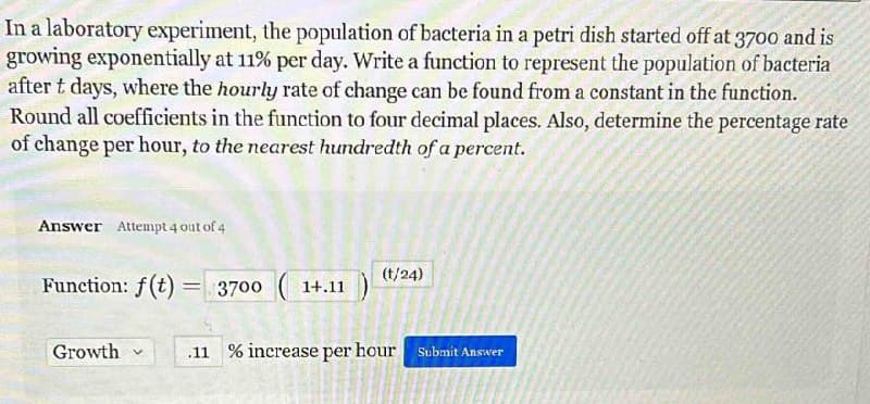 In a laboratory experiment, the population of bacteria in a petri dish started off at 3700 and is
growing exponentially at 11% per day. Write a function to represent the population of bacteria
after t days, where the hourly rate of change can be found from a constant in the function.
Round all coefficients in the function to four decimal places. Also, determine the percentage rate
of change per hour, to the nearest hundredth of a percent.
Answer Attempt 4 out of 4
Function: f(t) = 3700(1+.11
Growth v
(t/24)
.11% increase per hour Submit Answer