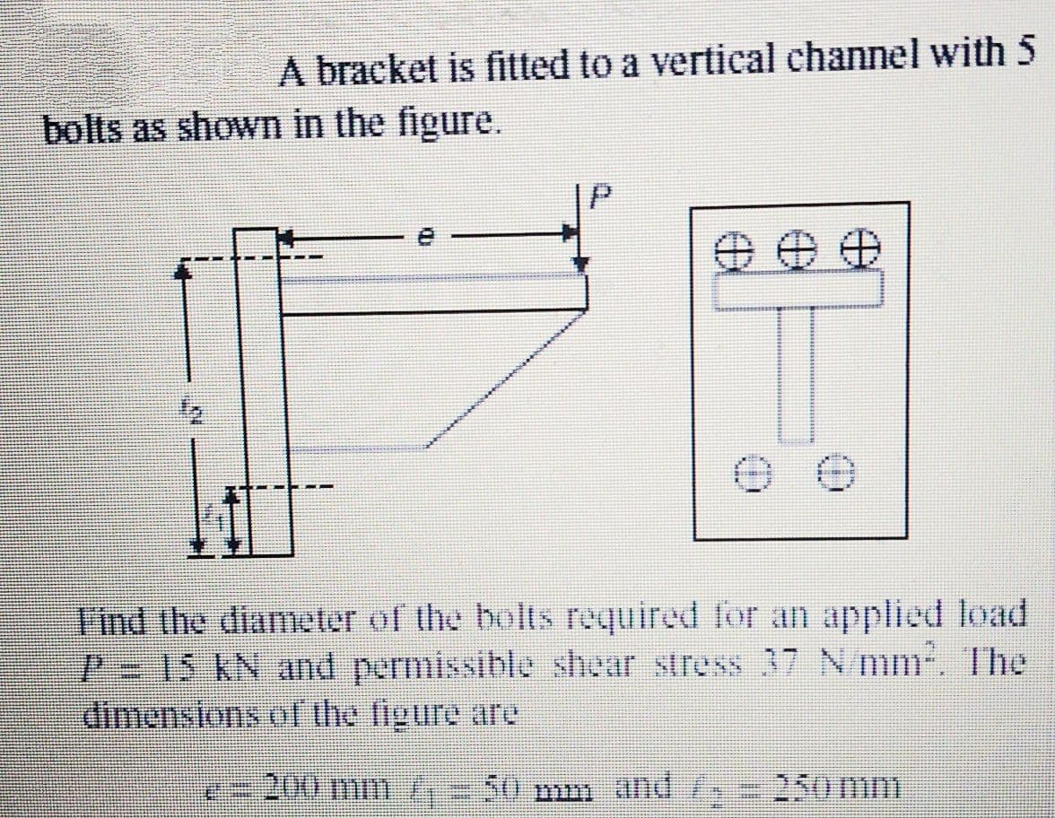 A bracket is fitted to a vertical channel with 5
bolts as shown in the figure.
Find the diameter of the bolts required for an applied load
P- 15 KN and permissible shear stress 37 N/mm-. he
dimenstons of the figure are
200 m1 -50 mm and / 25o mm
