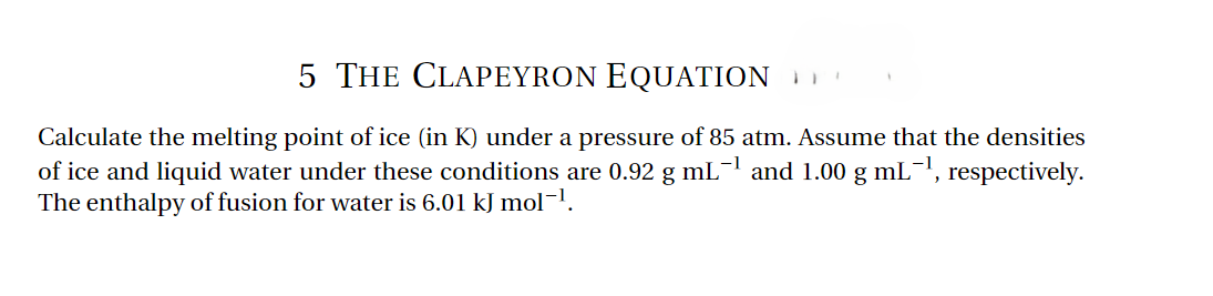 5 THE CLAPEYRON EQUATION
-1
'
Calculate the melting point of ice (in K) under a pressure of 85 atm. Assume that the densities
of ice and liquid water under these conditions are 0.92 g mL −1 and 1.00 g mL −1, respectively.
The enthalpy of fusion for water is 6.01 kJ mol-1.