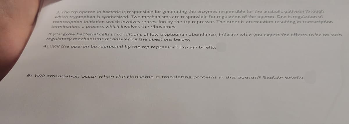 3. The trp operon in bacteria is responsible for generating the enzymes responsible for the anabolic pathway through
which tryptophan is synthesized. Two mechanisms are responsible for regulation of the operon. One is regulation of
transcription initiation which involves repression by the trp repressor. The other is attenuation resulting in transcription
termination, a process which involves the ribosomes.
If you grow bacterial cells in conditions of low tryptophan abundance, indicate what you expect the effects to be on such
regulatory mechanisms by answering the questions below.
A) Will the operon be repressed by the trp repressor? Explain briefly.
B) Will attenuation occur when the ribosome is translating proteins in this operon? Explain briefly.