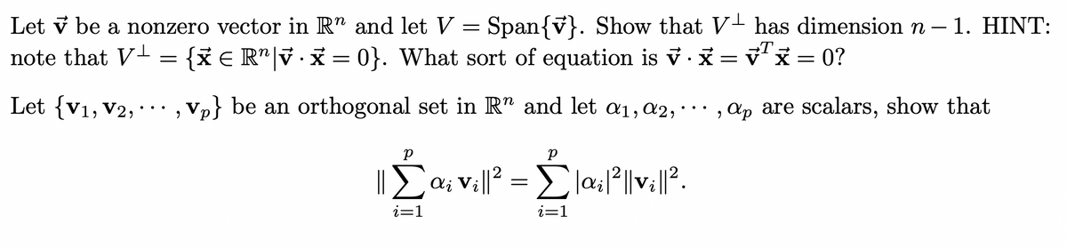 Let v be a nonzero vector in R" and let V = Span{v}. Show that V has dimension n - 1. HINT:
note that V¹ {XER" x = 0}. What sort of equation is v. x = √²x=0?
Let {V1, V2,..
=
Vp} be an orthogonal set in R" and let a₁, a2,... , ap are scalars, show that
2
Σ
i=1
р
ai vi||² = Σ|ai|²||vi||²2.
i=1