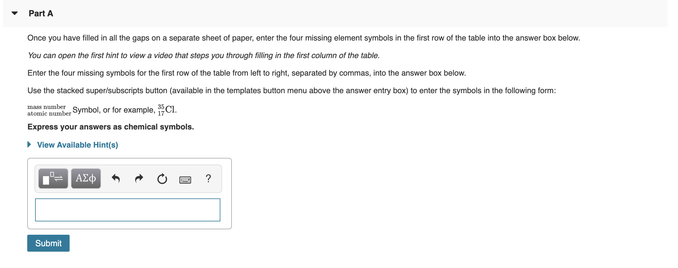 Part A
Once you have filled in all the gaps on a separate sheet of paper, enter the four missing element symbols in the first row of the table into the answer box below.
You can open the first hint to view a video that steps you through filling in the first column of the table.
Enter the four missing symbols for the first row of the table from left to right, separated by commas, into the answer box below.
Use the stacked super/subscripts button (available in the templates button menu above the answer entry box) to enter the symbols in the following form:
mass number
atomic number Symbol, or for example, Cl.
Express your answers as chemical symbols.
35
17
View Available Hint(s)
ΑΣφ
Submit
