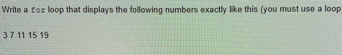 Write a for loop that displays the following numbers exactly like this (you must use a
loop
37 11 15 19
