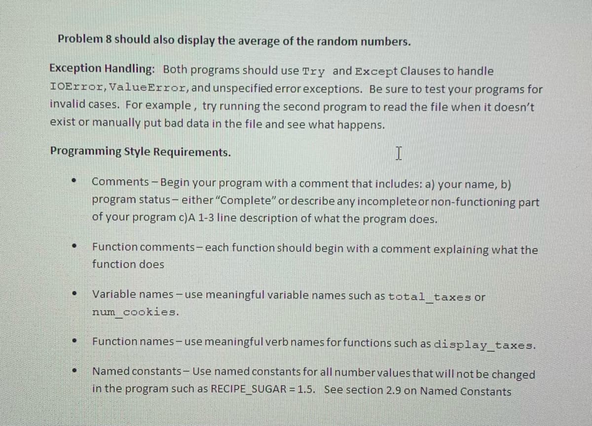 Problem 8 should also display the average of the random numbers.
Exception Handling: Both programs should use Try and Except Clauses to handle
IOError, ValueError, and unspecified error exceptions. Be sure to test your programs for
invalid cases. For example, try running the second program to read the file when it doesn't
exist or manually put bad data in the file and see what happens.
Programming Style Requirements.
Comments-Begin your program with a comment that includes: a) your name, b)
program status- either "Complete" or describe any incompleteornon-functioning part
of your program c)A 1-3 line description of what the program does.
Function comments-each function should begin with a comment explaining what the
function does
Variable names - use meaningful variable names such as total taxes or
num cookies.
Function names-use meaningful verb names for functions such as display taxes.
Named constants- Use named constants for all numbervalues that will not be changed
in the program such as RECIPE_SUGAR = 1.5. See section 2.9 on Named Constants
