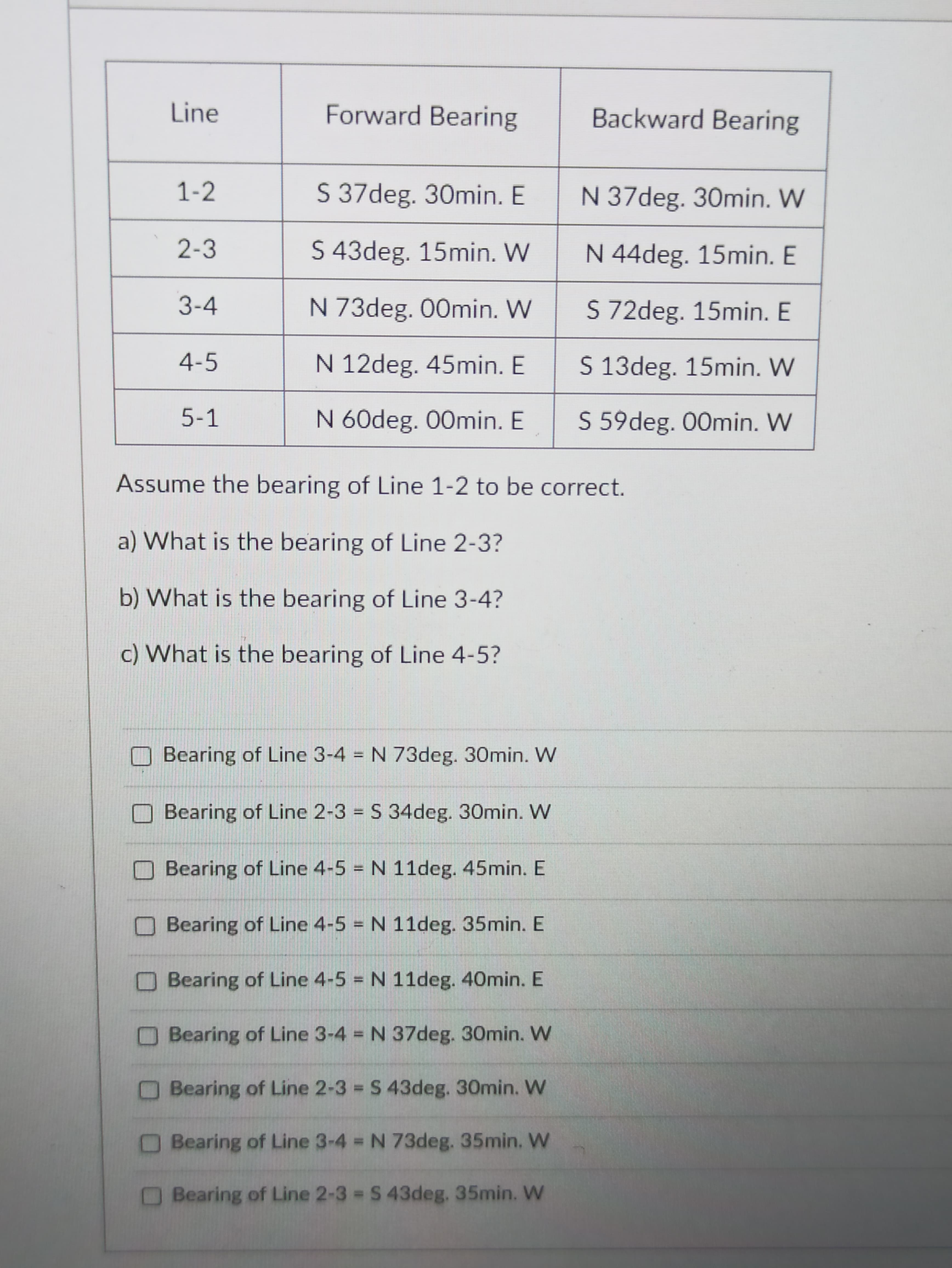 Line
Forward Bearing
Backward Bearing
1-2
S 37deg. 30min. E
N 37deg. 30min. W
2-3
S 43deg. 15min. W
N 44deg. 15min. E
3-4
N 73deg. 00min. W
S 72deg. 15min. E
4-5
N 12deg. 45min. E
S 13deg. 15min. W
5-1
N 60deg. 00min. E
S 59deg. 00min. W
Assume the bearing of Line 1-2 to be correct.
a) What is the bearing of Line 2-3?
b) What is the bearing of Line 3-4?
c) What is the bearing of Line 4-5?
Bearing of Line 3-4 = N 73deg. 30min. W
%3D
Bearing of Line 2-3 = S 34deg. 30min. W
%3D
Bearing of Line 4-5 N 11deg. 45min. E
O Bearing of Line 4-5 N 11deg. 35min. E
OBearing of Line 4-5 N 11deg. 40min. E
OBearing of Line 3-4 N 37deg. 30min. W
OBearing of Line 2-3 = S 43deg. 30min. W
Bearing of Line 3-4 N 73deg. 35min. W
Bearing of Line 2-3 = S 43deg. 35min. W
