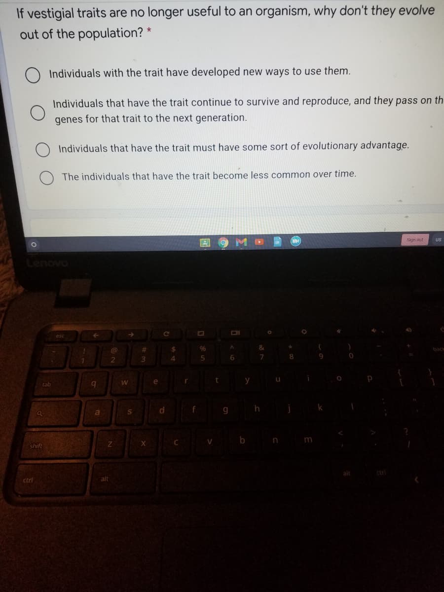 If vestigial traits are no longer useful to an organism, why don't they evolve
out of the population? *
Individuals with the trait have developed new ways to use them.
Individuals that have the trait continue to survive and reproduce, and they pass on th
genes for that trait to the next generation.
Individuals that have the trait must have some sort of evolutionary advantage.
The individuals that have the trait become less common over time.
Sign out
US
%23
24
96
&.
back
2
3.
4.
8.
e
tab
b n m
shift
ctri
ctri
alt
