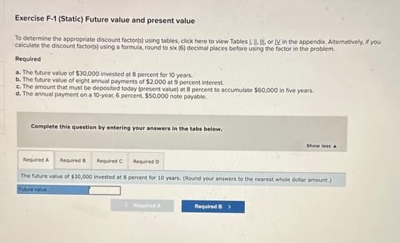 Exercise F-1 (Static) Future value and present value
To determine the appropriate discount factor(s) using tables, click here to view Tables I, II. or IV in the appendix. Alternatively, if you
calculate the discount factor(s) using a formula, round to six (6) decimal places before using the factor in the problem.
Required
a. The future value of $30,000 invested at 8 percent for 10 years.
b. The future value of eight annual payments of $2,000 at 9 percent interest.
c. The amount that must be deposited today (present value) at 8 percent to accumulate $60,000 in five years.
d. The annual payment on a 10-year, 6 percent, $50,000 note payable.
Complete this question by entering your answers in the tabs below.
Required A Required B
The future value of $30,000 invested at 8 percent for 10 years. (Round your answers to the nearest whole dollar amount.)
Future value
Required
Required D
< Required A
Show less A
Required B >