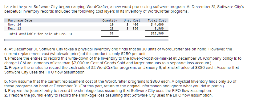 Late in the year, Software City began carrying WordCrafter, a new word processing software program. At December 31, Software City's
perpetual Inventory records included the following cost layers in its Inventory of WordCrafter programs.
Purchase Date
Nov. 14
Dec. 12
Total available for sale at Dec. 31
Quantity
10
28
38
Unit Cost
$ 400
320
$
Total Cost
$ 4,000
8,960
$12,960
a. At December 31, Software City takes a physical Inventory and finds that all 38 units of WordCrafter are on hand. However, the
current replacement cost (wholesale price) of this product is only $250 per unit.
1. Prepare the entries to record this write-down of the Inventory to the lower-of-cost-or-market at December 31. (Company policy is to
charge LCM adjustments of less than $2,000 to Cost of Goods Sold and larger amounts to a separate loss account.)
2. Prepare the entries to record the cash sale of 32 WordCrafter programs on January 9, at a retail price of $380 each. Assume that
Software City uses the FIFO flow assumption.
b. Now assume that the current replacement cost of the WordCrafter programs is $360 each. A physical Inventory finds only 36 of
these programs on hand at December 31. (For this part, return to the original Information and ignore what you did in part a.)
1. Prepare the journal entry to record the shrinkage loss assuming that Software City uses the FIFO flow assumption.
2. Prepare the journal entry to record the shrinkage loss assuming that Software City uses the LIFO flow assumption.