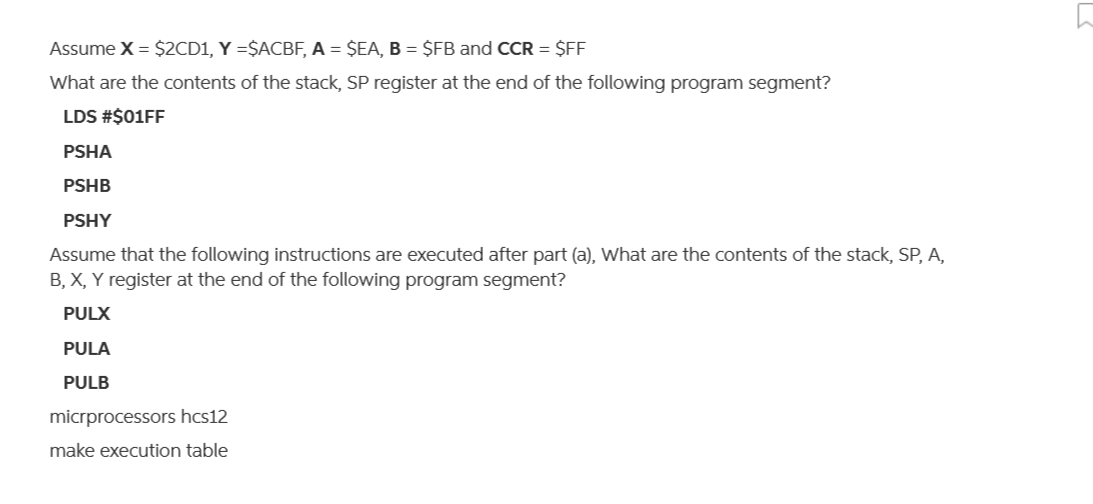 Assume X = $2CD1, Y =$ACBF, A = $EA, B = $FB and CCR = $FF
What are the contents of the stack, SP register at the end of the following program segment?
LDS #$01FF
PSHA
PSHB
PSHY
Assume that the following instructions are executed after part (a), What are the contents of the stack, SP, A,
B, X, Y register at the end of the following program segment?
PULX
PULA
PULB
micrprocessors hcs12
make execution table