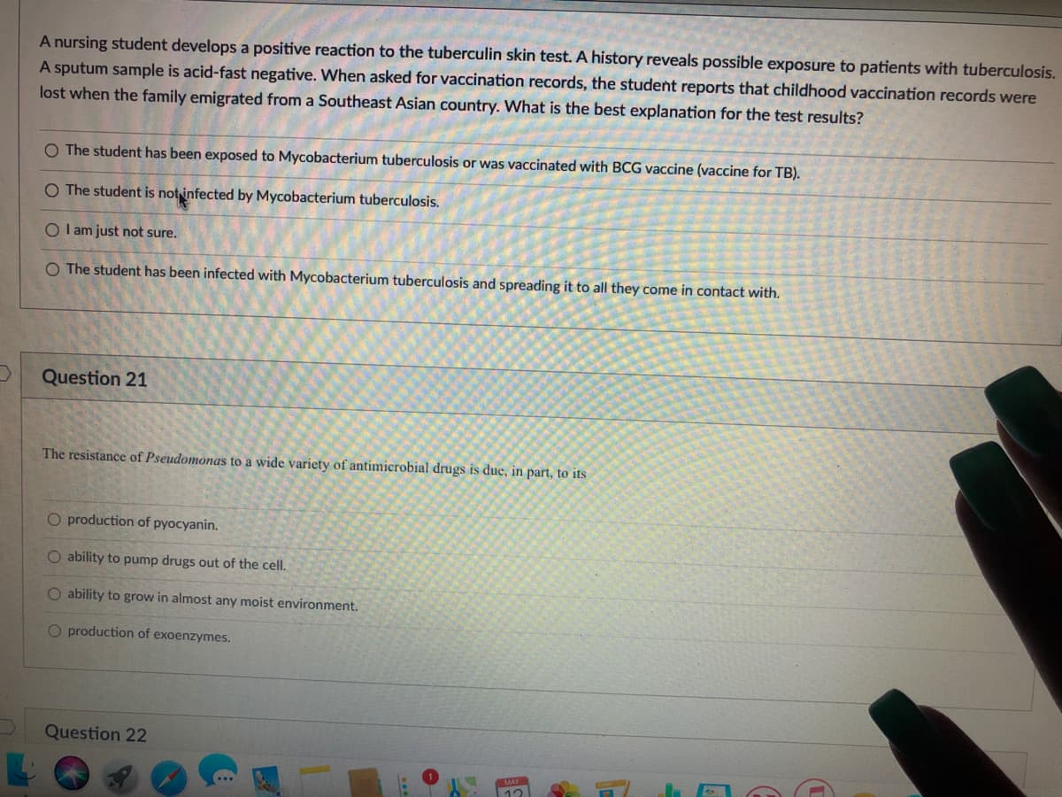 A nursing student develops a positive reaction to the tuberculin skin test. A history reveals possible exposure to patients with tuberculosis.
A sputum sample is acid-fast negative. When asked for vaccination records, the student reports that childhood vaccination records were
lost when the family emigrated from a Southeast Asian country. What is the best explanation for the test results?
O The student has been exposed to Mycobacterium tuberculosis or was vaccinated with BCG vaccine (vaccine for TB).
O The student is notinfected by Mycobacterium tuberculosis.
O I am just not sure.
O The student has been infected with Mycobacterium tuberculosis and spreading it to all they come in contact with.
Question 21
The resistance of Pseudomonas to a wide variety of antimicrobial drugs is due, in part, to its
O production of pyocyanin.
O ability to pump drugs out of the cell.
O ability to grow in almost any moist environment.
O production of exoenzymes.
Question 22
MAY
12
