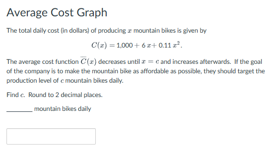 Average Cost Graph
The total daily cost (in dollars) of producing a mountain bikes is given by
C(x)=1,000+6x+0.11 x².
The average cost function C (a) decreases until x = c and increases afterwards. If the goal
of the company is to make the mountain bike as affordable as possible, they should target the
production level of c mountain bikes daily.
Find c. Round to 2 decimal places.
mountain bikes daily