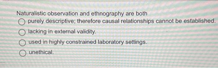Naturalistic observation and ethnography are both
purely descriptive; therefore causal relationships cannot be established.
lacking in external validity.
used in highly constrained laboratory settings.
O unethical.