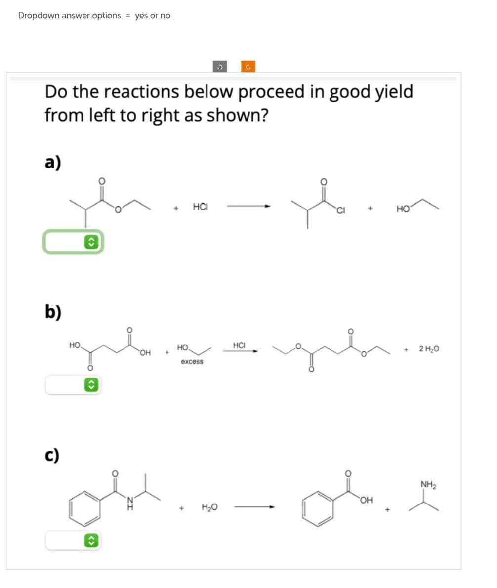 Dropdown answer options yes or no
C
Do the reactions below proceed in good yield
from left to right as shown?
a)
b)
c)
HO
<>
OH
+
HCI
+
HO
HO
excess
H₂O
HCI
OH
لی
2 H₂O
NH2