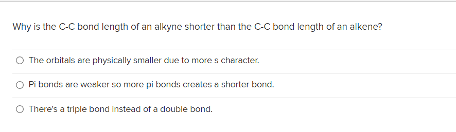 Why is the C-C bond length of an alkyne shorter than the C-C bond length of an alkene?
O The orbitals are physically smaller due to mores character.
O Pi bonds are weaker so more pi bonds creates a shorter bond.
O There's a triple bond instead of a double bond.
