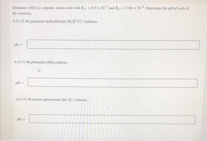 Glutamine (HQ) is a diprotic amino acid with Ka = 6.5 x 10 and K = 1.00 x 10. Determine the pH of cach of
%3D
the solutions.
A 0.172 M głutamine hydrochloride (H, Q*CI") solution.
pH =
A 0.172 M glutamine (HQ) solution.
pH =
A 0.172 M sodium glutaminate (Na*Q) solution.
pH =
